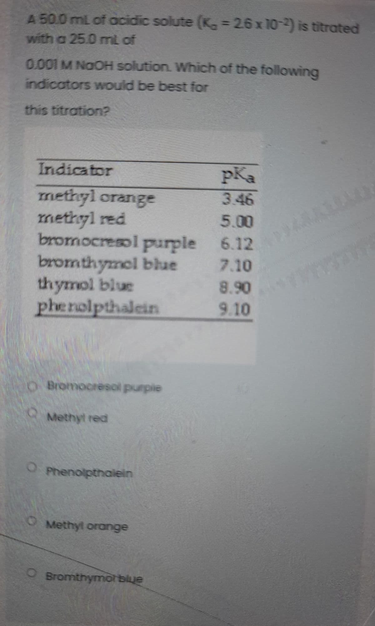 A 50.0mL of ocidic solute (K 2.6x 10-) is titrated
with a 25.0 mt of
0.001 M NO OH solution. Which of the following
indicators would be best for
this titration?
Indicator
pKa
methyl orange
methyl red
bromocresol purple 6.12
bromthymel blue
thymol blue
phenolpthalein
3.46
5.00
7.10
8.90
9.10
OBromocresol purple
Methyt red
OPhenolpthalein
OMethyl orange
O Bromthymor blue
