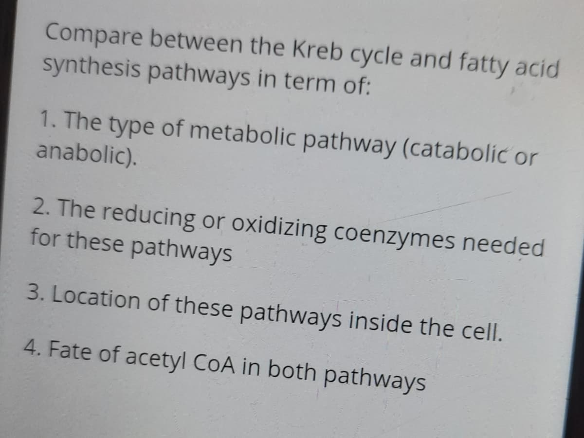 Compare between the Kreb cycle and fatty acid
synthesis pathways in term of:
1. The type of metabolic pathway (catabolic or
anabolic).
2. The reducing or oxidizing coenzymes needed
for these pathways
3. Location of these pathways inside the cell.
4. Fate of acetyl CoA in both pathways
