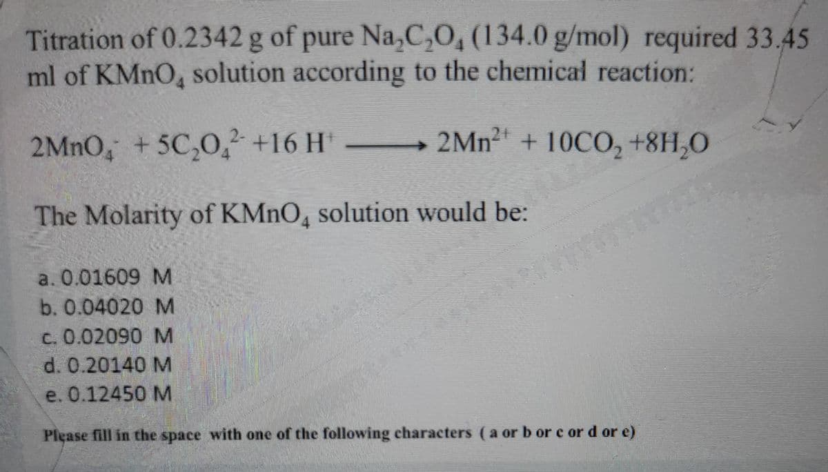 Titration of 0.2342 g of pure Na,C,0, (134.0 g/mol) required 33.45
ml of KMNO solution according to the chemical reaction:
2MNO, +5C,0, +16 H' 2Mn2 + 10CO, +8H,0
The Molarity of KMNO, solution would be:
a. 0.01609 M
b.0.04020 M
c. 0.02090 M
d. 0.20140 M
e. 0.12450 M
Please fill in the space with one of the following characters (a orb or c or d or e)
