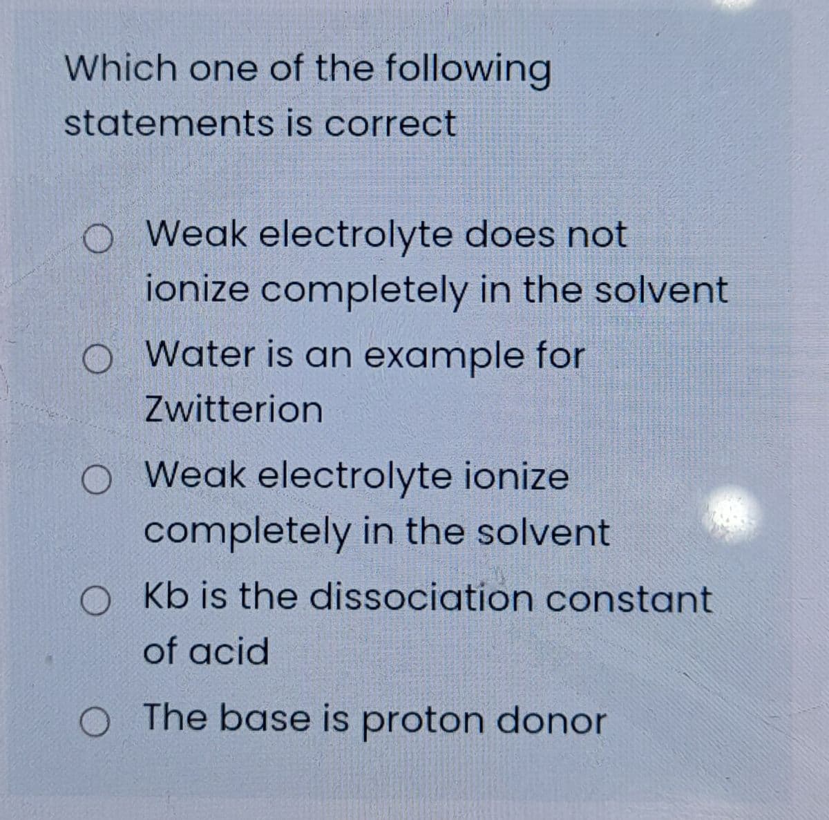 Which one of the following
statements is correct
O Weak electrolyte does not
ionize completely in the solvent
O Water is an example for
Zwitterion
O Weak electrolyte ionize
completely in the solvent
O Kb is the dissociation constant
of acid
O The base is proton donor
