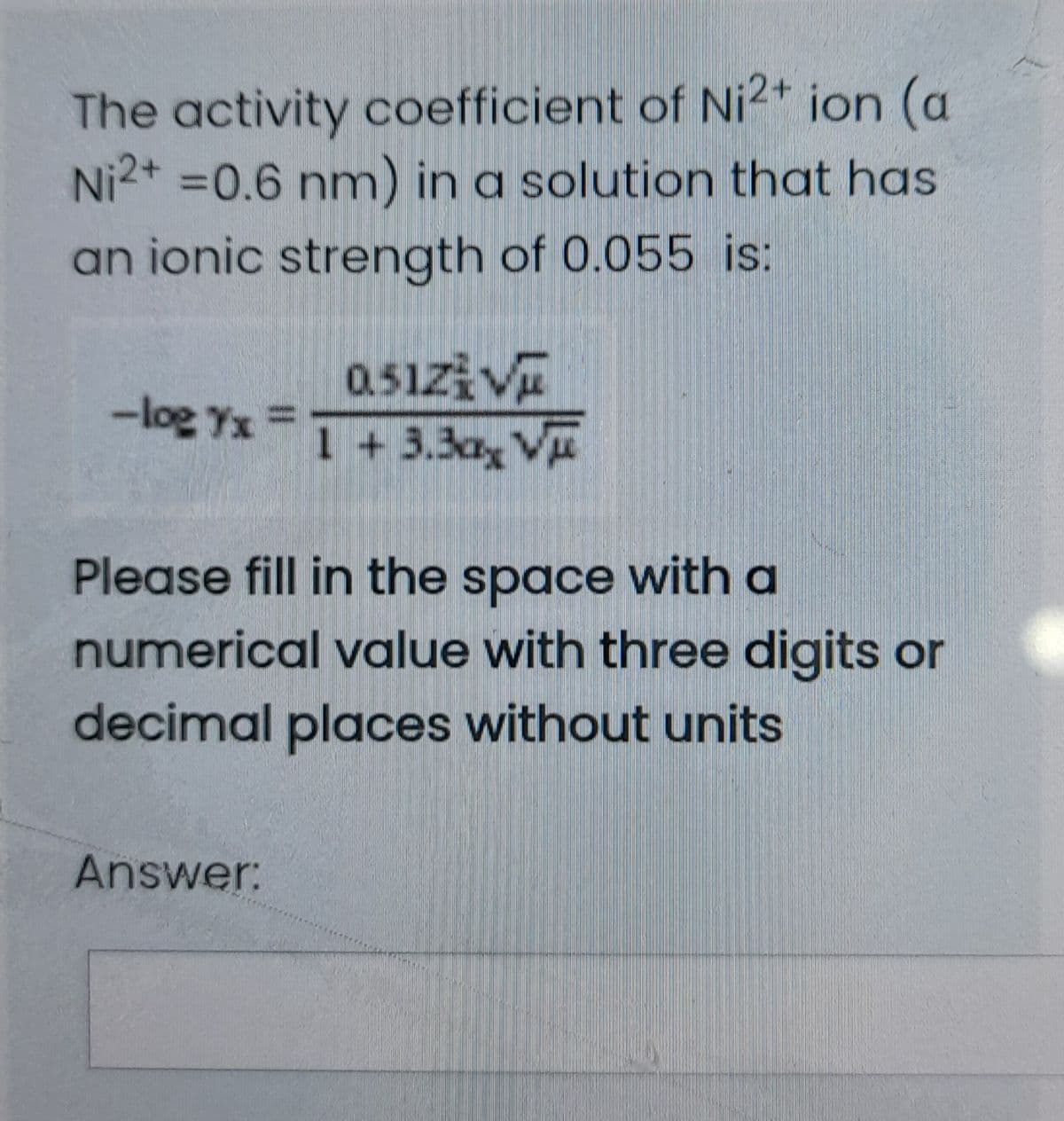The activity coefficient of Ni2+ ion (a
Ni2+ =0.6 nm) in a solution that has
an ionic strength of 0.055 is:
0.51zi Vu
1 + 3.3ax V
-log Yx =
Please fill in the space with a
numerical value with three digits or
decimal places without units
Answer:
