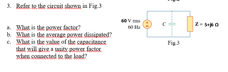 3. Refer to the circuit shown in Fig.3
60 V rms
Z = 5+j6 Q
a. What is the power factor?
b. What is the average power dissipated?
c. What is the value of the capacitance
that will give a unity power factor
when connected to the load?
60 Hz
Fig.3
