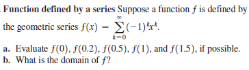 Function defined by a series Suppose a function f is defined by
the geometric series f(x) = E(-1)*r*.
k=0
a. Evaluate f(0), f(0.2), f(0.5), f(1), and f(1.5), if possible.
b. What is the domain of f?

