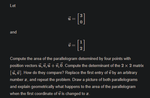 Let
and
ปี -
Compute the area of the parallelogram determined by four points with
position vectors i, v, ủ +0,0. Compute the determinant of the 2 × 2 matrix
[ū,0]. How do they compare? Replace the first entry of i by an arbitrary
number z, and repeat the problem. Draw a picture of both parallelograms
and explain geometrically what happens to the area of the parallelogram
when the first coordinate of v is changed to .
||
