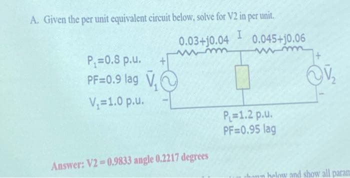 A. Given the per unit equivalent circuit below, solve for V2 in per unit.
I
P₁=0.8 p.u.
PF=0.9 lag ₁
V₁=1.0 p.u.
0.03+10.04 0.045+10.06
Answer: V2=0.9833 angle 0.2217 degrees
P₁=1.2 p.u.
PF=0.95 lag
~V₂
haun halow and show all param