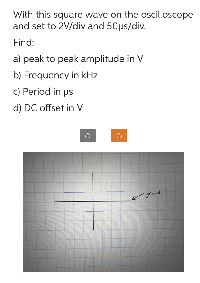With this square wave on the oscilloscope
and set to 2V/div and 50µs/div.
Find:
a) peak to peak amplitude in V
b) Frequency in kHz
c) Period in us
d) DC offset in V
ground