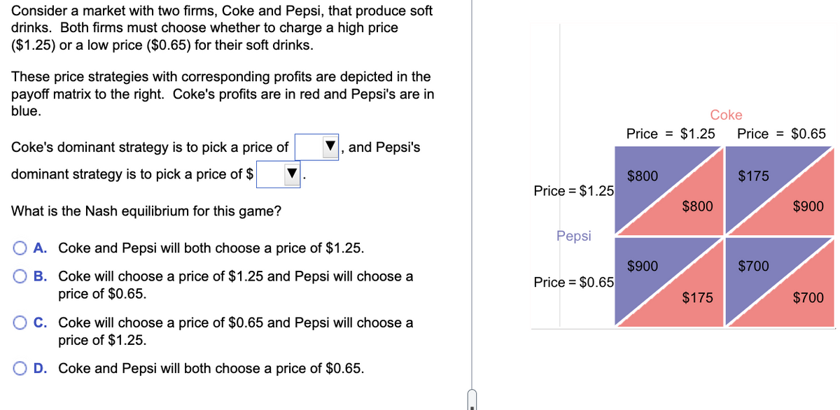 Consider a market with two firms, Coke and Pepsi, that produce soft
drinks. Both firms must choose whether to charge a high price
($1.25) or a low price ($0.65) for their soft drinks.
These price strategies with corresponding profits are depicted in the
payoff matrix to the right. Coke's profits are in red and Pepsi's are in
blue.
Coke's dominant strategy is to pick a price of
dominant strategy is to pick a price of $
What is the Nash equilibrium for this game?
A. Coke and Pepsi will both choose a price of $1.25.
B.
Coke will choose a price of $1.25 and Pepsi will choose a
price of $0.65.
and Pepsi's
O C. Coke will choose a price of $0.65 and Pepsi will choose a
price of $1.25.
D. Coke and Pepsi will both choose a price of $0.65.
Price = $1.25
Pepsi
Price = $0.65
Price = $1.25 Price = $0.65
$800
Coke
$900
$800
$175
$175
$700
$900
$700