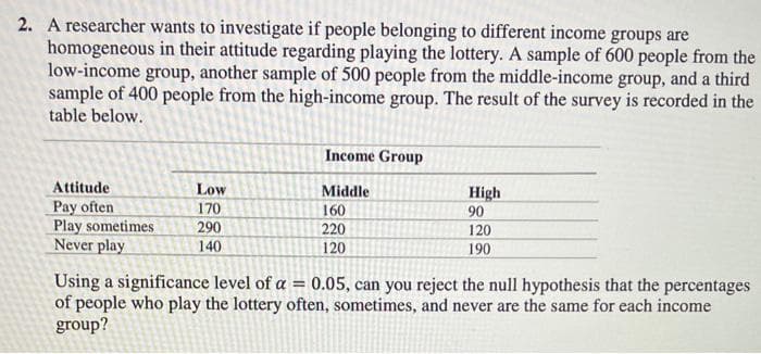 2. A researcher wants to investigate if people belonging to different income groups are
homogeneous in their attitude regarding playing the lottery. A sample of 600 people from the
low-income group, another sample of 500 people from the middle-income group, and a third
sample of 400 people from the high-income group. The result of the survey is recorded in the
table below.
Attitude
Pay often
Play sometimes
Never play
Low
170
290
140
Income Group
Middle
160
220
120
High
90
120
190
Using a significance level of a = 0.05, can you reject the null hypothesis that the percentages
of people who play the lottery often, sometimes, and never are the same for each income
group?