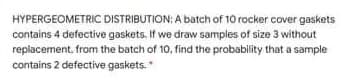 HYPERGEOMETRIC DISTRIBUTION: A batch of 10 rocker cover gaskets
contains 4 defective gaskets. If we draw samples of size 3 without
repiacement. from the batch of 10, find the probability that a sample
contains 2 defective gaskets.
