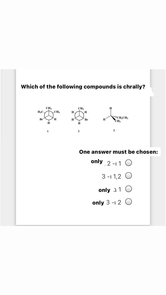 Which of the following compounds is chrally?
CH3
CH,
CH
H.
H3C.
"CH;CH3
CH,
Br
H.
H
Br
1
3.
One answer must be chosen:
only 2 -11 O
3 -1 1,2 O
only a1 O
only 3 -1 2 O
