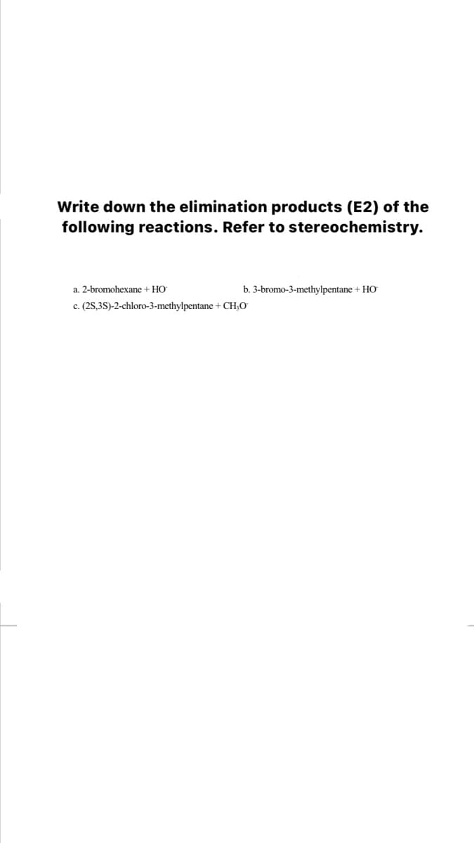 Write down the elimination products (E2) of the
following reactions. Refer to stereochemistry.
a. 2-bromohexane + HO
b. 3-bromo-3-methylpentane + HO
c. (2S,3S)-2-chloro-3-methylpentane + CH;O
