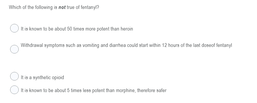 Which of the following is not true of fentanyl?
It is known to be about 50 times more potent than heroin
Withdrawal symptoms such as vomiting and diarrhea could start within 12 hours of the last doseof fentanyl
O It is a synthetic opioid
It is known to be about 5 times less potent than morphine, therefore safer
