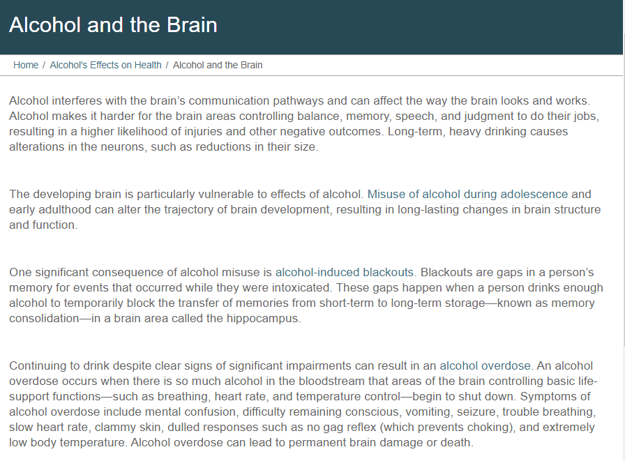 Alcohol and the Brain
Home / Alcohol's Effects on Health / Alcohol and the Brain
Alcohol interferes with the brain's communication pathways and can affect the way the brain looks and works.
Alcohol makes it harder for the brain areas controlling balance, memory, speech, and judgment to do their jobs,
resulting in a higher likelihood of injuries and other negative outcomes. Long-term, heavy drinking causes
alterations in the neurons, such as reductions in their size.
The developing brain is particularly vulnerable to effects of alcohol. Misuse of alcohol during adolescence and
early adulthood can alter the trajectory of brain development, resulting in long-lasting changes in brain structure
and function.
One significant consequence of alcohol misuse is alcohol-induced blackouts. Blackouts are gaps in a person's
memory for events that occurred while they were intoxicated. These gaps happen when a person drinks enough
alcohol to temporarily block the transfer of memories from short-term to long-term storage-known as memory
consolidation-in a brain area called the hippocampus.
Continuing to drink despite clear signs of significant impairments can result in an alcohol overdose. An alcohol
overdose occurs when there is so much alcohol in the bloodstream that areas of the brain controlling basic life-
support functions–such as breathing, heart rate, and temperature control-begin to shut down. Symptoms of
alcohol overdose include mental confusion, difficulty remaining conscious, vomiting, seizure, trouble breathing,
slow heart rate, clammy skin, dulled responses such as no gag reflex (which prevents choking), and extremely
low body temperature. Alcohol overdose can lead to permanent brain damage or death.
