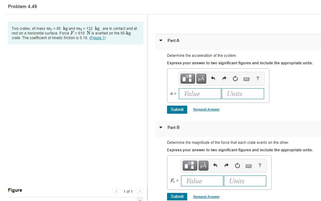 Problem 4.49
Two crates, of mass m = 65 kg and m2 = 132 kg, are in contact and at
rest on a horizontal surface. Force F = 610 N is exerted on the 65-kg
crate. The coefficient of kinetic friction is 0.18. (Figure 1)
Part A
Determine the acceleration of the system.
Express your answer to two significant figures and include the appropriate units.
HA
?
a =
Value
Units
Submit
Request Answer
Part B
Determine the magnitude of the force that each crate exerts on the other.
Express your answer to two significant figures and include the appropriate units.
F. =
Value
Units
Figure
< 1 of 1 >
Submit
Request Answer
