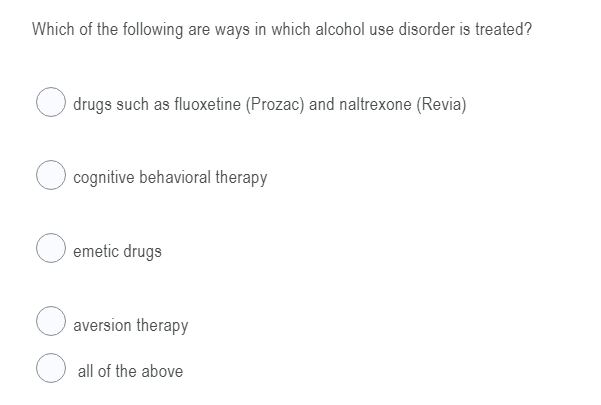 Which of the following are ways in which alcohol use disorder is treated?
drugs such as fluoxetine (Prozac) and naltrexone (Revia)
cognitive behavioral therapy
emetic drugs
aversion therapy
all of the above
