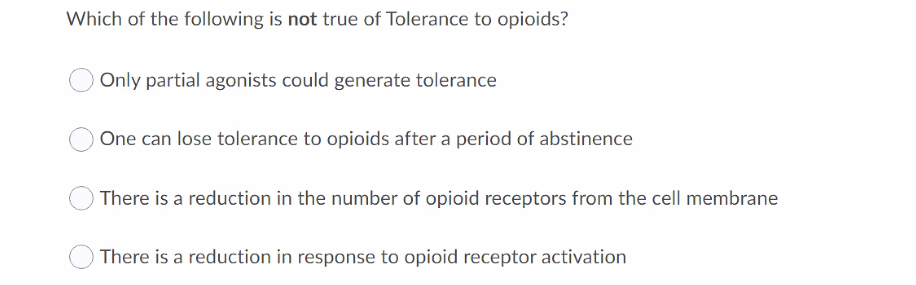 Which of the following is not true of Tolerance to opioids?
Only partial agonists could generate tolerance
One can lose tolerance to opioids after a period of abstinence
There is a reduction in the number of opioid receptors from the cell membrane
There is a reduction in response to opioid receptor activation
