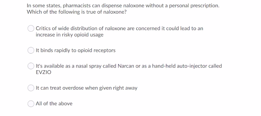 In some states, pharmacists can dispense naloxone without a personal prescription.
Which of the following is true of naloxone?
Critics of wide distribution of naloxone are concerned it could lead to an
increase in risky opioid usage
It binds rapidly to opioid receptors
It's available as a nasal spray called Narcan or as a hand-held auto-injector called
EVZIO
It can treat overdose when given right away
All of the above
