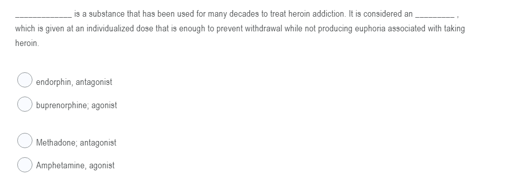 is a substance that has been used for many decades to treat heroin addiction. It is considered an
which is given at an individualized dose that is enough to prevent withdrawal while not producing euphoria associated with taking
heroin.
endorphin, antagonist
buprenorphine; agonist
Methadone; antagonist
Amphetamine, agonist
