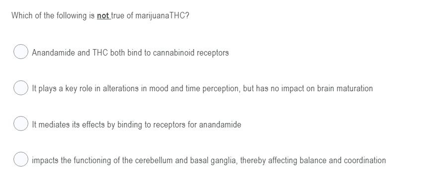 Which of the following is not true of marijuanaTHC?
Anandamide and THC both bind to cannabinoid receptors
It plays a key role in alterations in mood and time perception, but has no impact on brain maturation
It mediates its effects by binding to receptors for anandamide
impacts the functioning of the cerebellum and basal ganglia, thereby affecting balance and coordination
