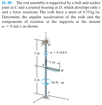 21-49. The rod assembly is supported by a ball-and-socket
joint at C and a journal bearing at D, which develops only x
and y force reactions. The rods have a mass of 0.75 kg/m.
Determine the angular acceleration of the rods and the
components of reaction at the supports at the instant
w = 8 rad/s as shown.
D.
2 m w = 8 rad/s
50 N. m
