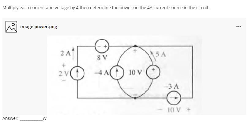 Multiply each current and voltage by 4 then determine the power on the 4A current source in the circuit.
image power.png
...
2 A1
5A
8 V
2 V
-4 A() 10 V
-3 A
10 V +
Answer:
