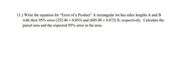 11.) Write the equation for "Error of a Product" A rectangular lot has sides lengths A and B
with their 95% error (252.46 + 0.053) and (605.08 + 0.072) ft, respectively. Calculate the
parcel area and the expected 95% error in the area.
