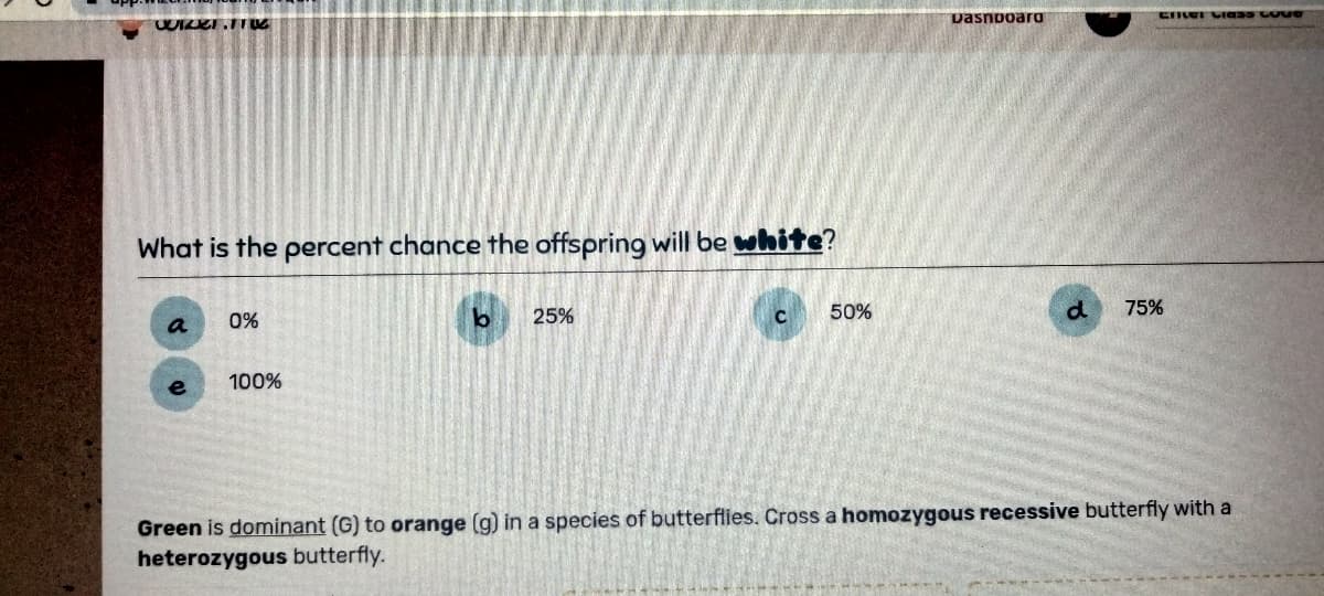 WIZKI 110
What is the percent chance the offspring will be white?
0%
100%
b
25%
C
50%
Dashboard
d
CHE VIESS LOVE
75%
Green is dominant (G) to orange (g) in a species of butterflies. Cross a homozygous recessive butterfly with a
heterozygous butterfly.