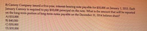 8) Camrey Company issued a five-year, interest-bearing note payable for $50,000 on January 1, 2013. Each
January Camrey is required to pay $10,000 principal on the note. What is the amount that will be reported
on the long-term portion of long-term notes payable on the December 31, 2014 balance sheet?
A) $10,000
B) $40,000
C) $30,000
D) $20,000
