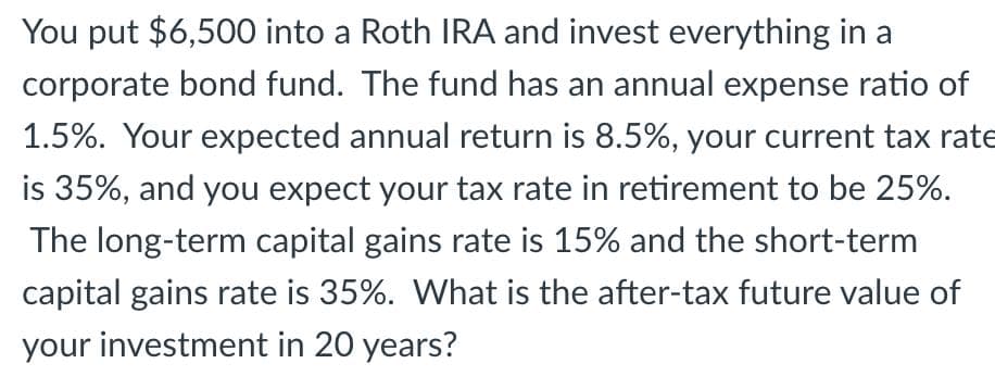 You put $6,500 into a Roth IRA and invest everything in a
corporate bond fund. The fund has an annual expense ratio of
1.5%. Your expected annual return is 8.5%, your current tax rate
is 35%, and you expect your tax rate in retirement to be 25%.
The long-term capital gains rate is 15% and the short-term
capital gains rate is 35%. What is the after-tax future value of
your investment in 20 years?
