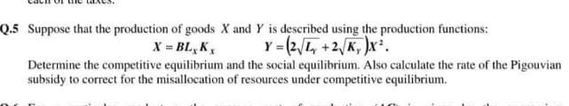 Q.5 Suppose that the production of goods X and Y is described using the production functions:
X = BL, K,
Y = (2/L, +2/K, )x.
Determine the competitive equilibrium and the social equilibrium. Also calculate the rate of the Pigouvian
subsidy to correct for the misallocation of resources under competitive equilibrium.
