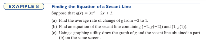 EXAMPLE 8
Finding the Equation of a Secant Line
Suppose that g(x) = 3x² – 2r + 3.
(a) Find the average rate of change of g from –2 to 1.
(b) Find an equation of the secant line containing (-2, g(-2)) and (1, g(1)).
(c) Using a graphing utility, draw the graph of g and the secant line obtained in part
(b) on the same screen.
