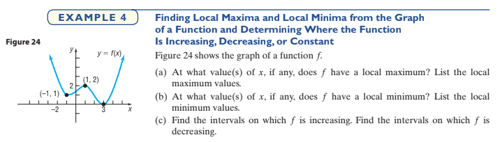 EXAMPLE 4
Finding Local Maxima and Local Minima from the Graph
of a Function and Determining Where the Function
Is Increasing, Decreasing, or Constant
Figure 24
y = f(x)
Figure 24 shows the graph of a function f.
(a) At what value(s) of x, if any, does f have a local maximum? List the local
(1, 2)
maximum values.
2
(-1, 1)
(b) At what value(s) of x, if any, does f have a local minimum? List the local
minimum values.
-2
(c) Find the intervals on which f is increasing. Find the intervals on which f is
decreasing.
