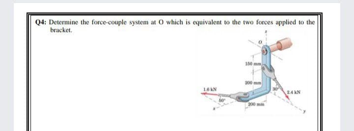 Q4: Determine the force-couple system at O which is equivalent to the two forces applied to the
bracket.
150 mm
200 mm
1.6 kN
2.4 kN
200 mm
