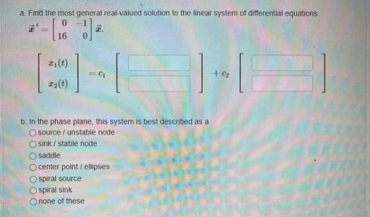 a. Find the most general real-valued solution to the linear system of differential equations
a.
%3D
16
(t)
+ C2
%3D
I2(t)
b. In the phase plane, this system is best described as a
O source / unstable node
O sink / stable node
O saddle
o center point / ellipses
O spiral source
O spiral sink
O none of these
