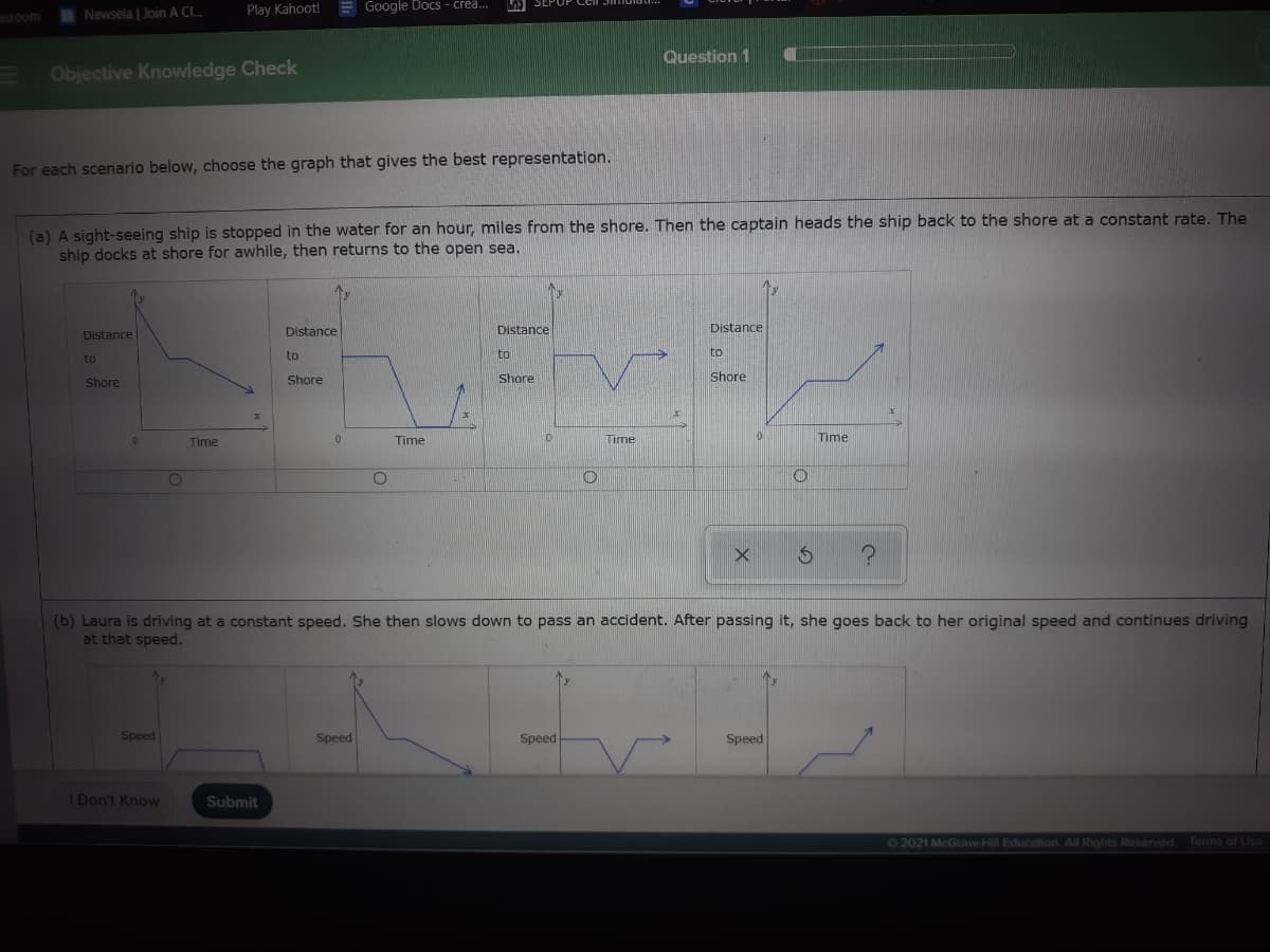 asroom
I Newsela | Join A CL..
Play Kahoot! E Google Docs - crea.
Question 1
Objective Knowledge Check
For each scenario below, choose the graph that gives the best representation.
(a) A sight-seeing ship is stopped in the water for an hour, miles from the shore. Then the captain heads the ship back to the shore at a constant rate. The
ship docks at shore for awhile, then returns to the open sea.
Distance
Distance
Distance
Distance
to
to
to
to
Shore
Shore
Shore
Shore
Time
0.
Time
ume
Time
(b) Laura is driving at a constant speed. She then slows down to pass an accident. After passing it, she goes back to her original speed and continues driving
at that speed.
Speed
Speed
Speed
Speed
Don't Know
Submit
72021 McGraw-Hill Education. All Rights Reserved.
Terms of Use
