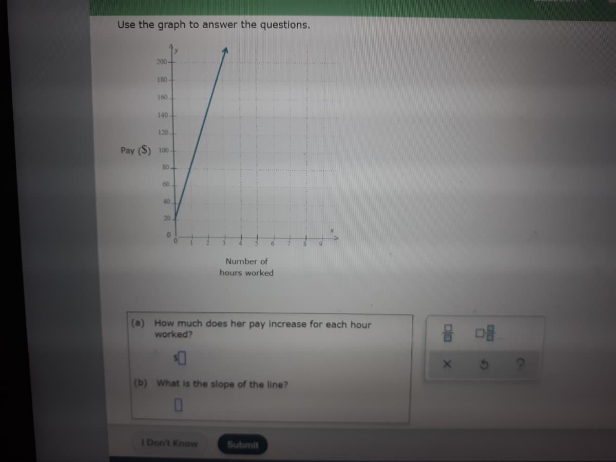 Use the graph to answer the questions.
200-
180-
160
140-
120-
Pay (S) 100
80
60
40
20.
Number of
hours worked
(a) How much does her pay increase for each hour
worked?
(b) What is the slope of the line?
I Don't Know
Submit
67
