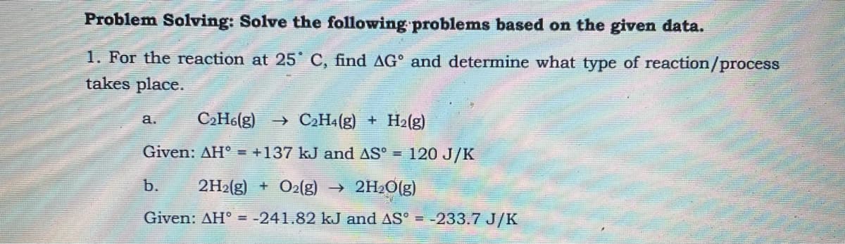 Problem Solving: Solve the following problems based on the given data.
1. For the reaction at 25 C, find AG° and determine what type of reaction/process
takes place.
a.
C2H6(g) → C2H4(g) + H2(g)
Given: AH° = +137 kJ and AS° = 120 J/K
b.
2H2(g) + O2(g) →
2H2O[g)
Given: AH° = -241.82 kJ and AS°
-233.7 J/K
