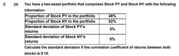 2.
(a)
You have a two-asset portfolio that comprises Stock PY and Stock NY with the following
information:
Proportion of Stock PY in the portfolio
Proportion of Stock NY in the portfolio
Standard deviation of Stock PY's
returns
Standard deviation of Stock NY's
returns
48%
52%
3%
5%
Calculate the standard deviation if the correlation coefficient of returns between both
stocks is 0.15.
