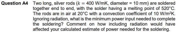 Question A4 Two long, silver rods (k = 400 W/mK, diameter = 10 mm) are soldered
together end to end, with the solder having a melting point of 520°C.
The rods are in air at 20°C with a convection coefficient of 10 W/m?K.
Ignoring radiation, what is the minimum power input needed to complete
the soldering? Comment on how including radiation would have
affected your calculated estimate of power needed for the soldering.
