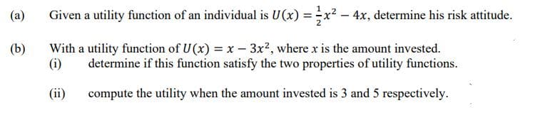(a)
Given a utility function of an individual is U(x) = x² - 4x, determine his risk attitude.
(b)
With a utility function of U(x) = x - 3x², where x is the amount invested.
(i) determine if this function satisfy the two properties of utility functions.
(ii)
compute the utility when the amount invested is 3 and 5 respectively.