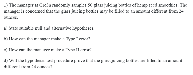 1) The manager at Gre3n randomly samples 50 glass juicing bottles of hemp seed smoothies. The
manager is concerned that the glass juicing bottles may be filled to an amount different from 24
ounces.
a) State suitable null and alternative hypotheses.
b) How can the manager make a Type I error?
c) How can the manager make a Type II error?
d) Will the hypothesis test procedure prove that the glass juicing bottles are filled to an amount
different from 24 ounces?