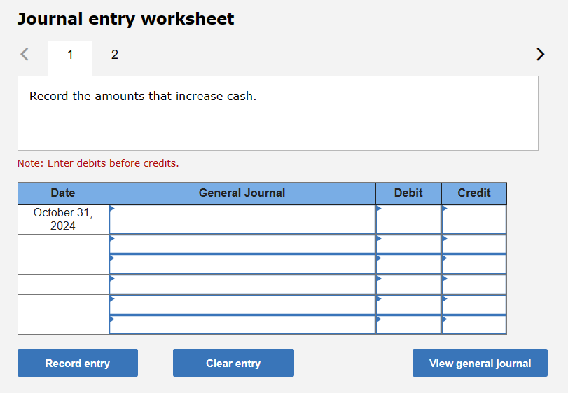 Journal entry worksheet
<
1
2
Record the amounts that increase cash.
Note: Enter debits before credits.
Date
October 31,
2024
Record entry
General Journal
Clear entry
Debit
Credit
View general journal
>