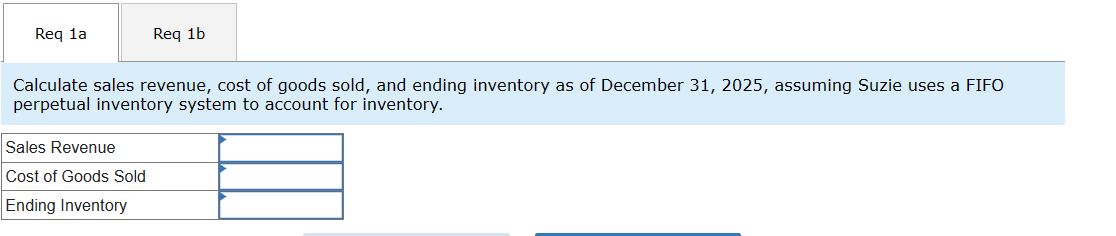 Req 1a
Req 1b
Calculate sales revenue, cost of goods sold, and ending inventory as of December 31, 2025, assuming Suzie uses a FIFO
perpetual inventory system to account for inventory.
Sales Revenue
Cost of Goods Sold
Ending Inventory
