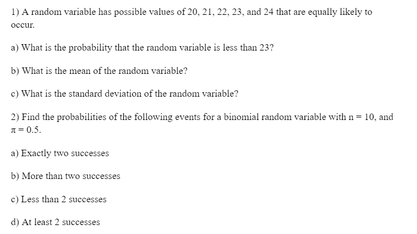 1) A random variable has possible values of 20, 21, 22, 23, and 24 that are equally likely to
occur.
a) What is the probability that the random variable is less than 23?
b) What is the mean of the random variable?
c) What is the standard deviation of the random variable?
2) Find the probabilities of the following events for a binomial random variable with n = 10, and
π = 0.5.
a) Exactly two successes
b) More than two successes
c) Less than 2 successes
d) At least 2 successes