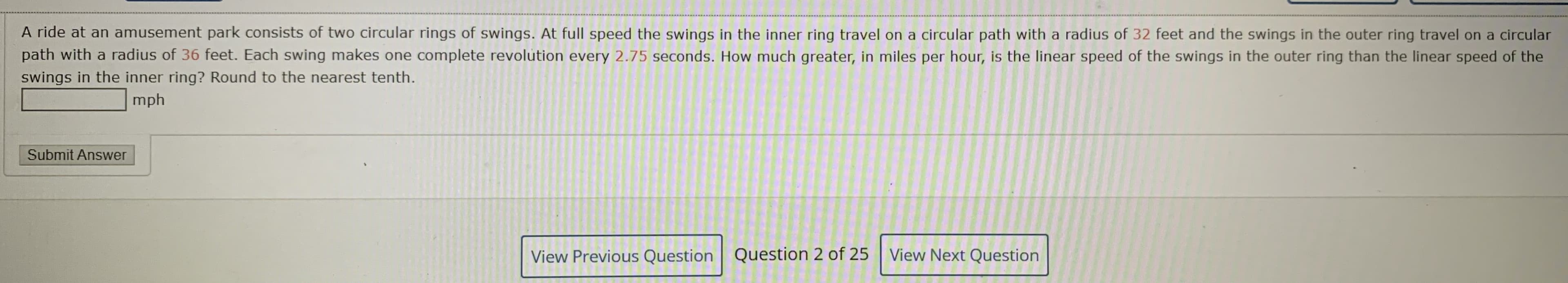 A ride at an amusement park consists of two circular rings of swings. At full speed the swings in the inner ring travel on a circular path with a radius of 32 feet and the swings in the outer ring travel on a circular
path with a radius of 36 feet. Each swing makes one complete revolution every 2.75 seconds. How much greater, in miles per hour, is the linear speed of the swings in the outer ring than the linear speed of the
swings in the inner ring? Round to the nearest tenth.
mph
