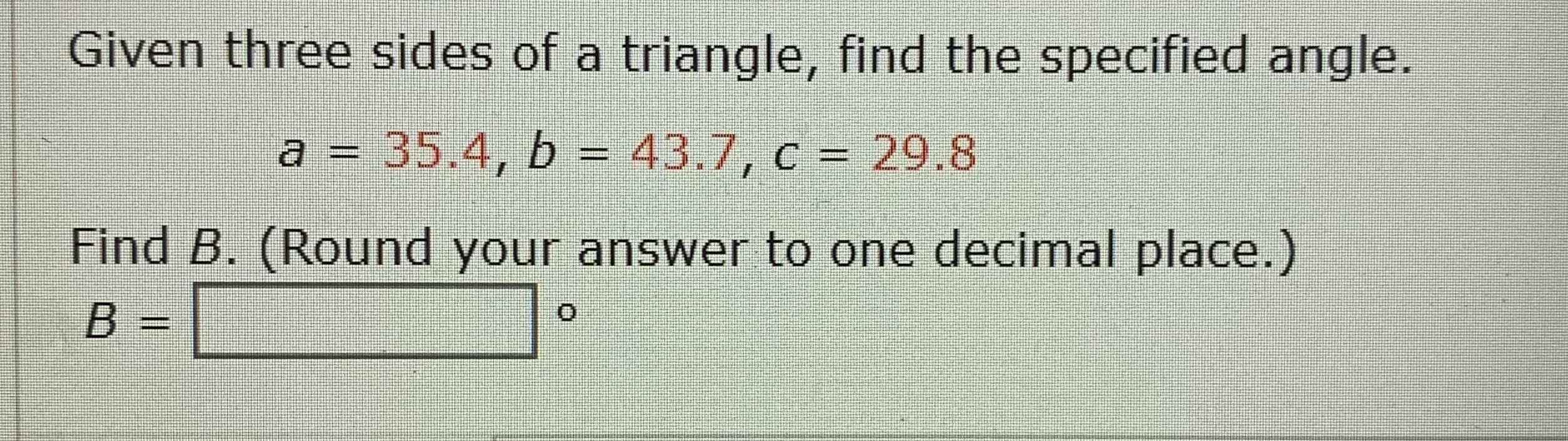 Given three sides of a triangle, find the specified angle.
a = 35.4, b = 43.7, c = 29.8
%D
Find B. (Round your answer to one decimal place.)
B =
