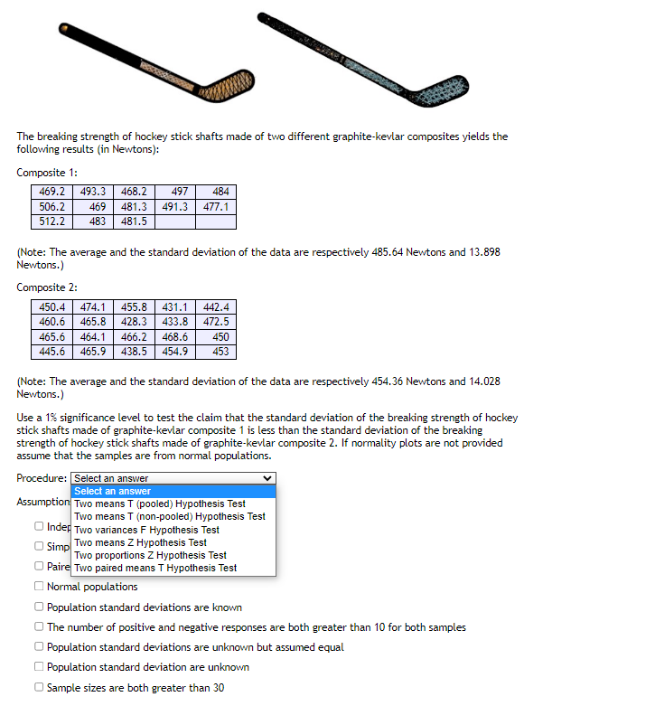 Reste
The breaking strength of hockey stick shafts made of two different graphite-kevlar composites yields the
following results (in Newtons):
Composite 1:
469.2 493.3 468.2 497
469
483 481.5
506.2
512.2
484
481.3 491.3 477.1
(Note: The average and the standard deviation of the data are respectively 485.64 Newtons and 13.898
Newtons.)
Composite 2:
450.4 474.1 455.8 431.1 442.4
460.6
465.8 428.3 433.8 472.5
465.6
445.6
464.1 466.2 468.6 450
465.9 438.5 454.9 453
(Note: The average and the standard deviation of the data are respectively 454.36 Newtons and 14.028
Newtons.)
Use a 1% significance level to test the claim that the standard deviation of the breaking strength of hockey
stick shafts made of graphite-kevlar composite 1 is less than the standard deviation of the breaking
strength of hockey stick shafts made of graphite-kevlar composite 2. If normality plots are not provided
assume that the samples are from normal populations.
Procedure: Select an answer
Select an answer
Assumption Two means T (pooled) Hypothesis Test
Two means T (non-pooled) Hypothesis Test
Inder Two variances F Hypothesis Test
Simp
Two means Z Hypothesis Test
Two proportions Z Hypothesis Test
Paire Two paired means T Hypothesis Test
Normal populations
Population standard deviations are known
The number of positive and negative responses are both greater than 10 for both samples
Population standard deviations are unknown but assumed equal
Population standard deviation are unknown
Sample sizes are both greater than 30