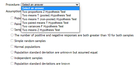Procedure: Select an answer
Select an answer
Assumption Two proportions Z Hypothesis Test
Two means T (pooled) Hypothesis Test
Popu Two means T (non-pooled) Hypothesis Test
Paire Two paired means T Hypothesis Test
Two variances F Hypothesis Test
Samp Two means Z Hypothesis Test
The number of positive and negative responses are both greater than 10 for both samples
Simple random samples
Normal populations
Population standard deviation are unknown but assumed equal
O Independent samples
Population standard deviations are known