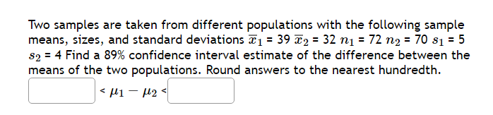 Two samples are taken from different populations with the following sample
means, sizes, and standard deviations ₁ = 39 2₂ = 32 n₁ = 72 n₂ = 70 s₁ = 5
$2 = 4 Find a 89% confidence interval estimate of the difference between the
means of the two populations. Round answers to the nearest hundredth.
<μ1 −μ₂<