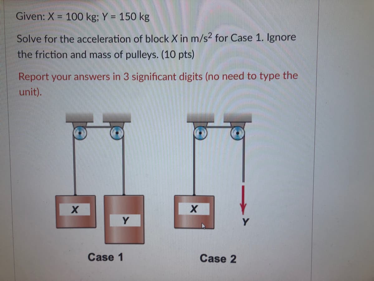 Given: X = 100 kg; Y = 150 kg
%3D
Solve for the acceleration of block X in m/s2 for Case 1. Ignore
the friction and mass of pulleys. (10 pts)
Report your answers in 3 significant digits (no need to type the
unit).
Y
Case 1
Case 2
